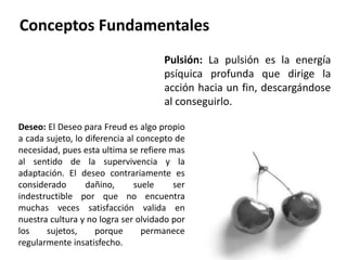 Pulsión: La pulsión es la energía
psíquica profunda que dirige la
acción hacia un fin, descargándose
al conseguirlo.
Deseo: El Deseo para Freud es algo propio
a cada sujeto, lo diferencia al concepto de
necesidad, pues esta ultima se refiere mas
al sentido de la supervivencia y la
adaptación. El deseo contrariamente es
considerado dañino, suele ser
indestructible por que no encuentra
muchas veces satisfacción valida en
nuestra cultura y no logra ser olvidado por
los sujetos, porque permanece
regularmente insatisfecho.
 