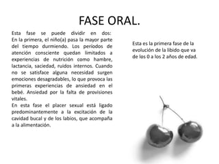FASE ORAL.
Esta es la primera fase de la
evolución de la libido que va
de los 0 a los 2 años de edad.
Esta fase se puede dividir en dos:
En la primera, el niño(a) pasa la mayor parte
del tiempo durmiendo. Los períodos de
atención consciente quedan limitados a
experiencias de nutrición como hambre,
lactancia, saciedad, ruidos internos. Cuando
no se satisface alguna necesidad surgen
emociones desagradables, lo que provoca las
primeras experiencias de ansiedad en el
bebé. Ansiedad por la falta de provisiones
vitales.
En esta fase el placer sexual está ligado
predominantemente a la excitación de la
cavidad bucal y de los labios, que acompaña
a la alimentación.
 