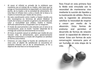 • Al nacer el niño(a) es privado de la simbiosis que
mantenía con el cuerpo de su madre, esto hace que se
ponga en funcionamiento la capacidad y la intención del
pecho, de la madre y de la sociedad de alimentarlo. En
esta fase el niño(a) vive y ama a través de la boca y la
madre lo transmite por medio de los senos.
• De esta coordinación entre madre e hijo(a) resulta una
alta recompensa en términos de placer libidinal. A
través de la boca y el pezón se genera una atmósfera de
calor y mutualidad que ambos, madre e hijo(a),
disfrutan plenamente y responden con la relajación.
• El modo de acercamiento o de relación con el otro es la
incorporación, pues el recién "nacido" depende de la
entrega de sustancias directamente en la boca.
• Al inicio, la pulsión sexual se satisface por medio de una
función vital, la alimentación, pero posteriormente
adquiere autonomía y a través del chupeteo se satisface
en forma auto erótica.
• Entonces en esta etapa la fuente de satisfacción es la
zona oral, el objeto de satisfacción se encuentra en
estrecha relación con el de la alimentación, el fin u
objetivo de esta fase es la incorporación.
Para Freud en esta primera fase
la libido está vinculada con la
necesidad de mantenerse vivo
mediante la succión de líquidos y
la masticación de sólidos. Pero no
solo la ingestión de alimentos
satisface la necesidad de respirar
y crecer por medio de la
absorción. Estas formas de
erotismo oral permiten el
desarrollo de formas de relación
social: la capacidad de obtener y
tomar. Estas son formas de auto
conservación necesaria para el
ser humano en esta etapa de la
vida.
 