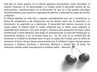 Esta fase se inicia, porque en el niño(a) aparecen excrementos mejor formados, el
sistema muscular, se ha desarrollado y el medio social le demanda control de sus
evacuaciones, introduciéndose así la dimensión de que él o ella pueden descargar
voluntariamente y que tienen la capacidad de alternar a voluntad los actos de retener
y expulsar.
El niño(a) obedece en esta fase a impulso contradictorios que van a caracterizar su
forma de comportarse y de relacionarse con los demás. Estos son la retención y la
eliminación. Su aparición va a alternarse. El desarrollo del sistema muscular le da
mayor poder al niño(a) sobre el medio ambiente que le rodea, pues adquiere la
capacidad para alcanzar y asir, para arrojar y empujar, para apropiarse de cosas y para
mantenerlas a cierta distancia. Esta etapa se caracteriza por la lucha del niño(a) por su
autonomía, empieza a ver el mundo como yo – tú, mí, mío. Es un niño(a) fácil de
convencer si él (ella) ha decidido hacer lo que se espera de él (ella), pero es difícil de
encontrar la forma de que desee precisamente eso. El niño(a) al mismo tiempo quiere
acercarse y soltarse, acumular y descartar, aferrarse y arrojar. Por lo tanto, las
relaciones sociales están marcadas por la antítesis soltar – aferrarse.
 