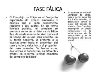 FASE FÁLICA
• El Complejo de Edipo es el "conjunto
organizado de deseos amorosos y
hostiles que el niño experimenta
respecto a sus padres. En su forma
llamada positiva, el complejo se
presenta como en la histórica de Edipo
Rey: deseo de muerte del rival que es el
personaje del mismo sexo opuesto. En
su forma negativa, se presenta a la
inversa: amor hacia el progenitor del
sexo y odio y celos hacia el progenitor
del sexo opuesto. De hecho estas
dos formas se encuentran, en diferentes
grados, en la forma llamada completa
del complejo de Edipo"
• En esta fase es vivido el
Complejo de Edipo,
más o menos entre los
3 y 5 años de edad, su
declinación señala el
inicio del período la
latencia. Este Complejo
desempeña un papel
fundamental en la
estructuración de la
personalidad y en la
orientación del deseo
sexual.
 
