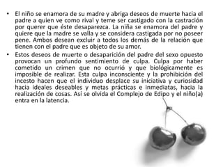 • El niño se enamora de su madre y abriga deseos de muerte hacia el
padre a quien ve como rival y teme ser castigado con la castración
por querer que éste desaparezca. La niña se enamora del padre y
quiere que la madre se valla y se considera castigada por no poseer
pene. Ambos desean excluir a todos los demás de la relación que
tienen con el padre que es objeto de su amor.
• Estos deseos de muerte o desaparición del padre del sexo opuesto
provocan un profundo sentimiento de culpa. Culpa por haber
cometido un crimen que no ocurrió y que biológicamente es
imposible de realizar. Esta culpa inconsciente y la prohibición del
incesto hacen que el individuo desplace su iniciativa y curiosidad
hacia ideales deseables y metas prácticas e inmediatas, hacia la
realización de cosas. Así se olvida el Complejo de Edipo y el niño(a)
entra en la latencia.
 