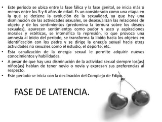 FASE DE LATENCIA.
• Este período se ubica entre la fase fálica y la fase genital, se inicia más o
menos entre los 5 y 6 años de edad. Es un considerado como una etapa en
la que se detiene la evolución de la sexualidad, ya que hay una
disminución de las actividades sexuales, se desexualizan las relaciones de
objeto y de los sentimientos (predomina la ternura sobre los deseos
sexuales), aparecen sentimientos como pudor y asco y aspiraciones
morales y estéticas, se intensifica la represión, lo que provoca una
amnesia al inicio del período, se transforma la libido hacia los objetos en
identificación con los padre y se dirige la energía sexual hacia otras
actividades no sexuales como el estudio, el deporte, etc.
• Esta canalización de la energía sexual le permite adquirir nuevos
conocimientos y habilidades.
• A pesar de que hay una disminución de la actividad sexual siempre los(as)
niños(as) hablan de tener novio o novia y expresan sus preferencias al
respecto.
• Este período se inicia con la declinación del Complejo de Edipo.
 