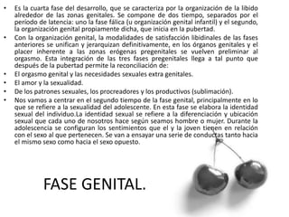 FASE GENITAL.
• Es la cuarta fase del desarrollo, que se caracteriza por la organización de la libido
alrededor de las zonas genitales. Se compone de dos tiempo, separados por el
período de latencia: uno la fase fálica (u organización genital infantil) y el segundo,
la organización genital propiamente dicha, que inicia en la pubertad.
• Con la organización genital, la modalidades de satisfacción libidinales de las fases
anteriores se unifican y jerarquizan definitivamente, en los órganos genitales y el
placer inherente a las zonas erógenas pregenitales se vuelven preliminar al
orgasmo. Esta integración de las tres fases pregenitales llega a tal punto que
después de la pubertad permite la reconciliación de:
• El orgasmo genital y las necesidades sexuales extra genitales.
• El amor y la sexualidad.
• De los patrones sexuales, los procreadores y los productivos (sublimación).
• Nos vamos a centrar en el segundo tiempo de la fase genital, principalmente en lo
que se refiere a la sexualidad del adolescente. En esta fase se elabora la identidad
sexual del individuo.La identidad sexual se refiere a la diferenciación y ubicación
sexual que cada uno de nosotros hace según seamos hombre o mujer. Durante la
adolescencia se configuran los sentimientos que el y la joven tienen en relación
con el sexo al que pertenecen. Se van a ensayar una serie de conductas tanto hacia
el mismo sexo como hacia el sexo opuesto.
 
