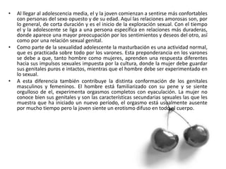 • Al llegar al adolescencia media, el y la joven comienzan a sentirse más confortables
con personas del sexo opuesto y de su edad. Aquí las relaciones amorosas son, por
lo general, de corta duración y es el inicio de la exploración sexual. Con el tiempo
el y la adolescente se liga a una persona específica en relaciones más duraderas,
donde aparece una mayor preocupación por los sentimientos y deseos del otro, así
como por una relación sexual genital.
• Como parte de la sexualidad adolescente la masturbación es una actividad normal,
que es practicada sobre todo por los varones. Esta preponderancia en los varones
se debe a que, tanto hombre como mujeres, aprenden una respuesta diferentes
hacia sus impulsos sexuales impuesta por la cultura, donde la mujer debe guardar
sus genitales puros e intactos, mientras que el hombre debe ser experimentado en
lo sexual.
• A esta diferencia también contribuye la distinta conformación de los genitales
masculinos y femeninos. El hombre está familiarizado con su pene y se siente
orgulloso de el, experimenta orgasmos completos con eyaculación. La mujer no
conoce bien sus genitales y son las características secundarias sexuales las que les
muestra que ha iniciado un nuevo período, el orgasmo está usualmente ausente
por mucho tiempo pero la joven siente un erotismo difuso en todo el cuerpo.
 