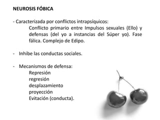 NEUROSIS FÓBICA
- Caracterizada por conflictos intrapsíquicos:
Conflicto primario entre Impulsos sexuales (Ello) y
defensas (del yo a instancias del Súper yo). Fase
fálica. Complejo de Edipo.
- Inhibe las conductas sociales.
- Mecanismos de defensa:
Represión
regresión
desplazamiento
proyección
Evitación (conducta).
 