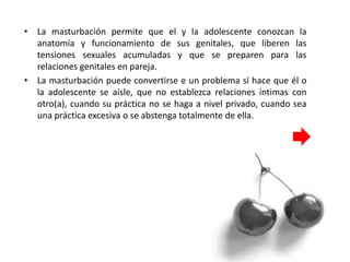 • La masturbación permite que el y la adolescente conozcan la
anatomía y funcionamiento de sus genitales, que liberen las
tensiones sexuales acumuladas y que se preparen para las
relaciones genitales en pareja.
• La masturbación puede convertirse e un problema sí hace que él o
la adolescente se aísle, que no establezca relaciones íntimas con
otro(a), cuando su práctica no se haga a nivel privado, cuando sea
una práctica excesiva o se abstenga totalmente de ella.
 