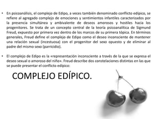 COMPLEJO EDÍPICO.
• En psicoanálisis, el complejo de Edipo, a veces también denominado conflicto edípico, se
refiere al agregado complejo de emociones y sentimientos infantiles caracterizados por
la presencia simultánea y ambivalente de deseos amorosos y hostiles hacia los
progenitores. Se trata de un concepto central de la teoría psicoanalítica de Sigmund
Freud, expuesto por primera vez dentro de los marcos de su primera tópica. En términos
generales, Freud define el complejo de Edipo como el deseo inconsciente de mantener
una relación sexual (incestuosa) con el progenitor del sexo opuesto y de eliminar al
padre del mismo sexo (parricidio).
• El complejo de Edipo es la «representación inconsciente a través de la que se expresa el
deseo sexual o amoroso del niño». Freud describe dos constelaciones distintas en las que
se puede presentar el conflicto edípico:
 