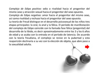 Complejo de Edipo positivo: odio o rivalidad hacia el progenitor del
mismo sexo y atracción sexual hacia el progenitor del sexo opuesto.
Complejo de Edipo negativo: amor hacia el progenitor del mismo sexo,
así como rivalidad y rechazo hacia el progenitor del sexo opuesto.
La teoría de Freud distingue en el desarrollo psicosexual de los niños tres
etapas principales: la oral, la anal y la fálica. El período de manifestación
del complejo de Edipo coincide con la llamada fase fálica (pregenital) del
desarrollo de la libido, es decir aproximadamente entre los 3 y los 6 años
de edad y se acaba con la entrada en el período de latencia. De acuerdo
con la teoría freudiana, el complejo se revive en la pubertad y esta
reaparición declinaría a su vez con la elección de objeto, que abre paso a
la sexualidad adulta.
 