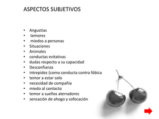 ASPECTOS SUBJETIVOS
• Angustias
• temores
• miedos a personas
• Situaciones
• Animales
• conductas evitativas
• dudas respecto a su capacidad
• Desconfianza
• intrepidez (como conducta contra fóbica
• temor a estar solo
• necesidad de compañía
• miedo al contacto
• temor a sueños aterradores
• sensación de ahogo y sofocación
 