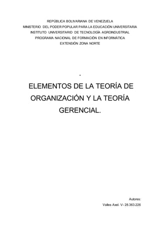 REPÚBLICA BOLIVARIANA DE VENEZUELA
MINISTERIO DEL PODER POPULAR PARA LA EDUCACIÓN UNIVERSITARIA
INSTITUTO UNIVERSITARIO DE TECNOLOGÍA AGROINDUSTRIAL
PROGRAMA NACIONAL DE FORMACIÓN EN INFORMÁTICA
EXTENSIÓN ZONA NORTE
.
ELEMENTOS DE LA TEORÍA DE
ORGANIZACIÓN Y LA TEORÍA
GERENCIAL.
Autores:
Valles Axel. V- 28.363.226
 