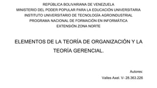 ELEMENTOS DE LA TEORÍA DE ORGANIZACIÓN Y LA
TEORÍA GERENCIAL.
REPÚBLICA BOLIVARIANA DE VENEZUELA
MINISTERIO DEL PODER POPULAR PARA LA EDUCACIÓN UNIVERSITARIA
INSTITUTO UNIVERSITARIO DE TECNOLOGÍA AGROINDUSTRIAL
PROGRAMA NACIONAL DE FORMACIÓN EN INFORMÁTICA
EXTENSIÓN ZONA NORTE
Autores:
Valles Axel. V- 28.363.226
 