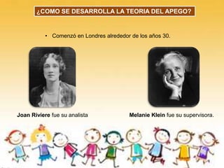 Joan Riviere fue su analista Melanie Klein fue su supervisora.
• Comenzó en Londres alrededor de los años 30.
¿COMO SE DESARROLLA LA TEORIA DEL APEGO?
 