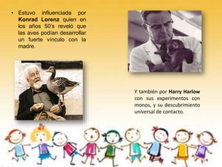 • Estuvo influenciada por
Konrad Lorenz quien en
los años 50’s reveló que
las aves podían desarrollar
un fuerte vínculo con la
madre.
Y también por Harry Harlow
con sus experimentos con
monos, y su descubrimiento
universal de contacto.
 