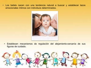 • Los bebés nacen con una tendencia natural a buscar y establecer lazos
emocionales íntimos con individuos determinados.
• Establecen mecanismos de regulación del alejamiento-cercanía de sus
figuras de cuidado.
 