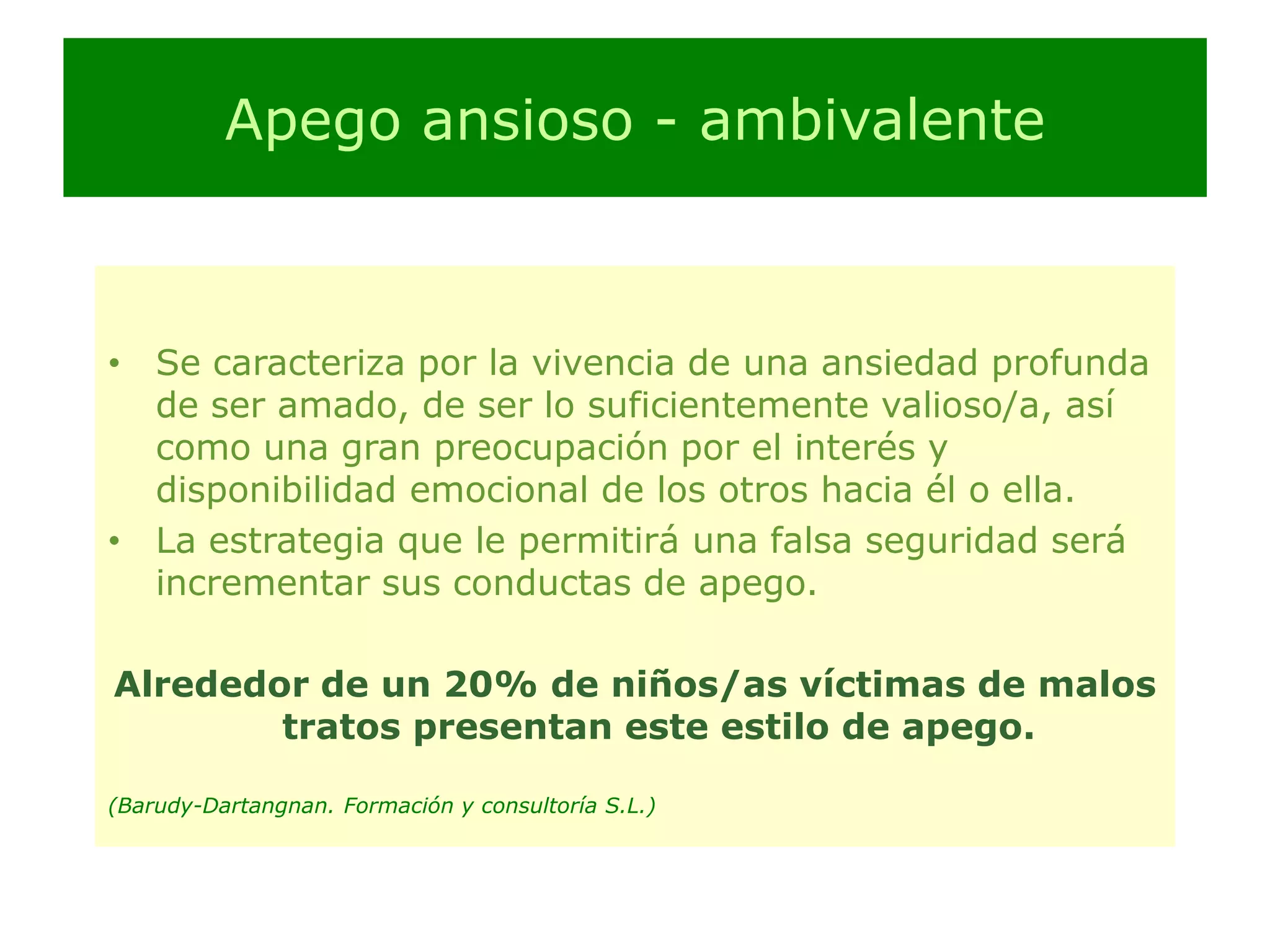 Apego ansioso - ambivalenteSe caracteriza por la vivencia de una ansiedad profunda de ser amado, de ser lo suficientemente valioso/a, así como una gran preocupación por el interés y disponibilidad emocional de los otros hacia él o ella.La estrategia que le permitirá una falsa seguridad será incrementar sus conductas de apego.Alrededor de un 20% de niños/as víctimas de malos tratos presentan este estilo de apego.(Barudy-Dartangnan. Formación y consultoría S.L.)