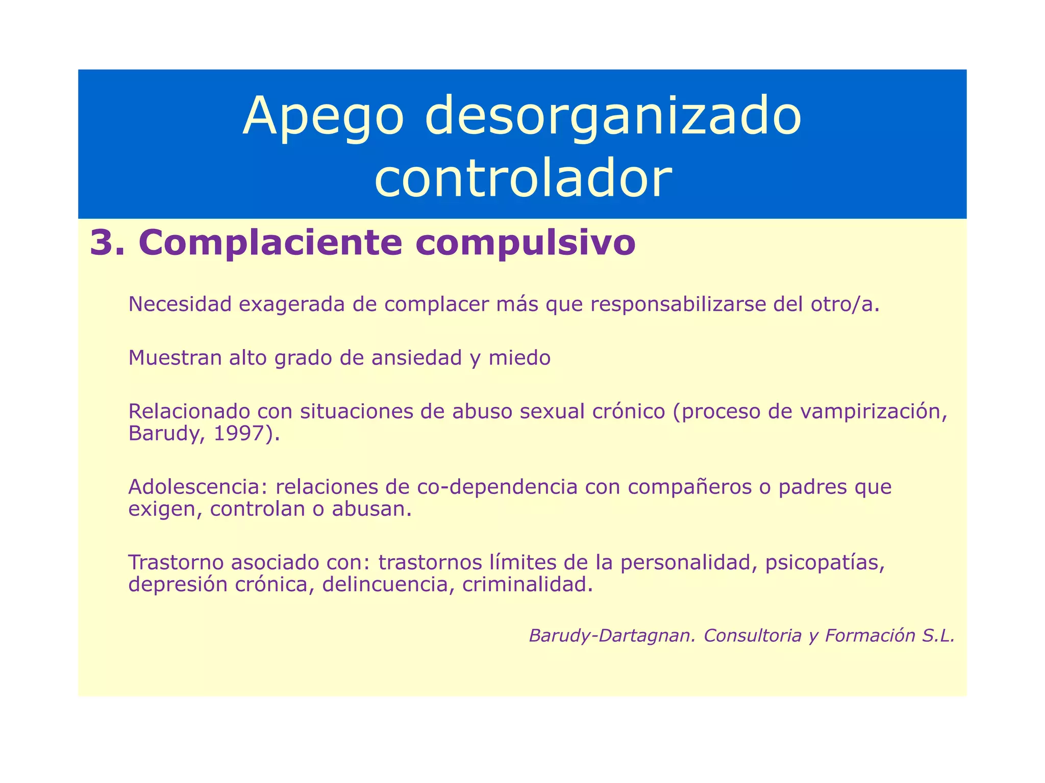 Apego desorganizadoConducta del cuidador frente a la demandaRelaciones parentales altamente incompetentes y patológicasPadres con experiencias severamente traumáticas y/o pérdidas no elaboradasToxicomanía y alcoholismoViolencia física, negligencia extrema y síndrome del peloteo.Cuidadores atemorizados de su hijo o con conductas atemorizantes hacia él.Amenazas constantes de abandono.(Barudy-Dartangnan. Formación y consultoría S.L.)