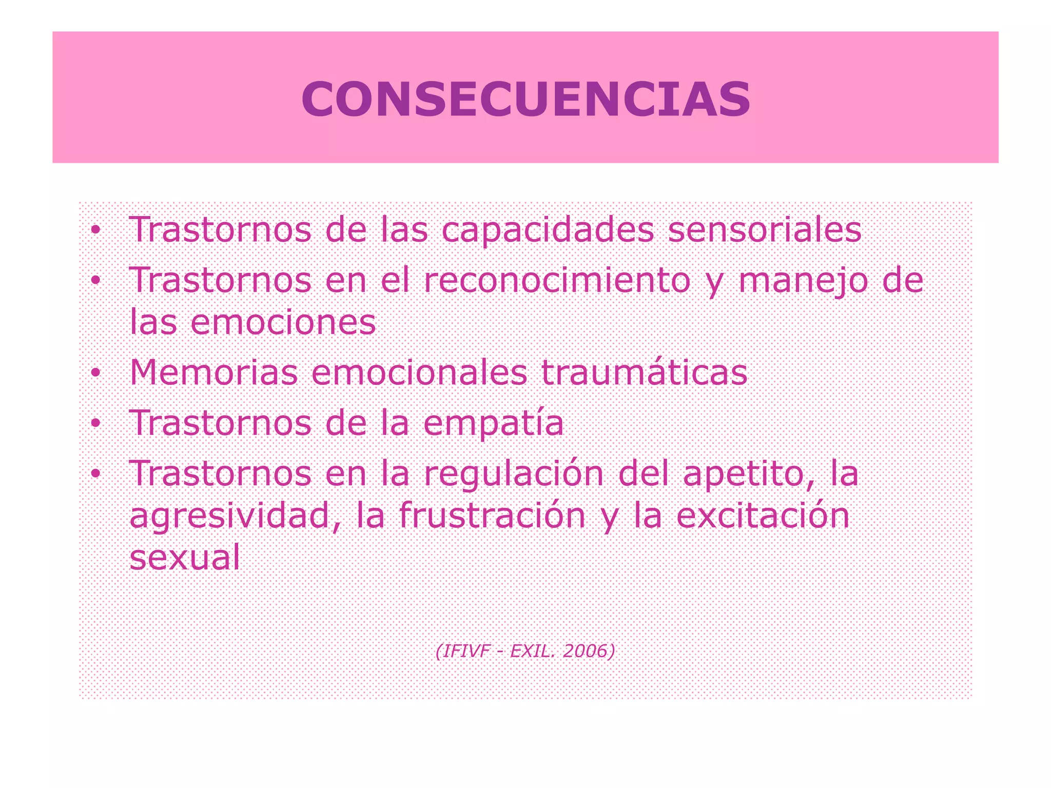 CONSECUENCIASTrastornos de las capacidades sensorialesTrastornos en el reconocimiento y manejo de las emocionesMemorias emocionales traumáticasTrastornos de la empatíaTrastornos en la regulación del apetito, la agresividad, la frustración y la excitación sexual(IFIVF - EXIL. 2006)