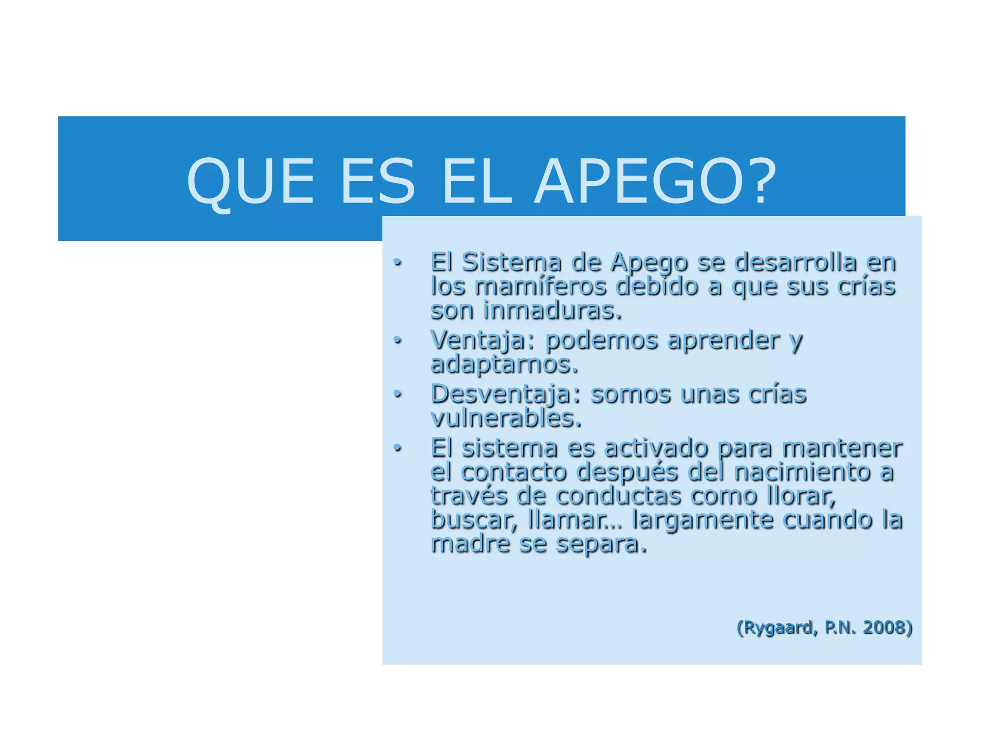 QUE ES EL APEGO?El Sistema de Apego se desarrolla en los mamíferos debido a que sus crías son inmaduras.Ventaja: podemos aprender y adaptarnos.Desventaja: somos unas crías vulnerables.El sistema es activado para mantener el contacto después del nacimiento a través de conductas como llorar, buscar, llamar… largamente cuando la madre se separa.(Rygaard, P.N. 2008)