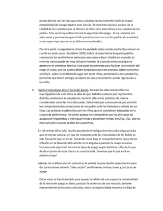 puede decirse con certeza que estos cuidados necesariamente implican mayor
probabilidad de inseguridad en este vínculo. El elemento esencial parece ser la
calidad de los cuidados que se ofrecen al niño como alternativa a los cuidados de los
padres. Esto será lo que determinará la seguridad del apego. Si los cuidados son
adecuados y promueven que el niño pueda interactuar con los padres sin ansiedad,
no se espera que aparezcan problemas emocionales.
Por otra parte, la experiencia clínica ha aportado sobre ciertos elementos a tener en
cuenta en estos casos. Brazelton (1992) indica la importancia de que los padres
reconozcan los sentimientos dolorosos asociados a dejar al bebé en un cuido; el
tenerlos claros puede ser muy útil para manejar la situación emocional que se
genera en el ambiente familiar. Este autor recomienda para facilitar la transición del
hogar al cuido, que los padres deben prepararse para ese proceso, deben comentar
al niño/a , sobre lo atractivo de jugar con otros niños, presentarlo a su cuidador/ra,
permitirle que lleven consigo un objeto de casa y recordarle cuándo regresarán a
buscarlo.
6. Validez trascultural de la Teoría del Apego. Siempre ha sido común entre los
investigadores de este tema, la idea de que distintas culturas que representan
distintos ambientes de adaptación, tendrán diferentes prácticas de crianza
consideradas como las más adecuadas. Esto traerá por consecuencia que variarán
los comportamientos y reacciones de los padres ante las llamadas y señales de sus
hijos. Las prácticas establecidas con los niños, que se consideran adecuadas en la
cultura de pertenencia, no tienen porqué ser compatibles con los principios de
adaptación filogenética o individual (Hinde y Stevenson-Hinde, en Oliva, s/a). Este es
precisamente el punto central de la polémica.
En tal sentido Oliva (s/a) reseña abundante investigación transcultural que prueba
que en ciertas culturas un tipo de respuesta ante las necesidades de los bebés es
más frecuente que en otras. Tomando como base el comportamiento típico de los
niños/as en la Situación del extraño se ha llegado a plantear la mayor o menor
frecuencia de aparición de los tres tipos de apego según distintas culturas, lo que
desde el punto de vista teórico es cuestionable. Creemos que lo que está en
evidencia aquí
además de la diferenciación cultural es la validez de este diseño experimental para
dar conclusiones sobre la ͞adecuación͟ de diferentes interacciones y prácticas de
apego.
Otras voces se han levantado para apoyar la validez de una supuesta universalidad
de la teoría del apego es decir, postular la existencia de una relación, también
independiente de factores culturales, entre la responsividad materna y el tipo de
 