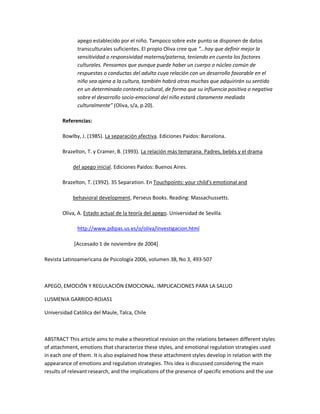 apego establecido por el niño. Tampoco sobre este punto se disponen de datos
transculturales suficientes. El propio Oliva cree que ͙͞hay que definir mejor la
sensitividad o responsividad materna/paterna, teniendo en cuenta los factores
culturales. Pensamos que aunque puede haber un cuerpo o núcleo común de
respuestas o conductas del adulto cuya relación con un desarrollo favorable en el
niño sea ajena a la cultura, también habrá otras muchas que adquirirán su sentido
en un determinado contexto cultural, de forma que su influencia positiva o negativa
sobre el desarrollo socio-emocional del niño estará claramente mediada
culturalmente͟ (Oliva, s/a, p.20).
Referencias:
Bowlby, J. (1985). La separación afectiva. Ediciones Paidos: Barcelona.
Brazelton, T. y Cramer, B. (1993). La relación más temprana. Padres, bebés y el drama
del apego inicial. Ediciones Paidos: Buenos Aires.
Brazelton, T. (1992). 35 Separation. En Touchpoints: your child͛s emotional and
behavioral development. Perseus Books. Reading: Massachussetts.
Oliva, A. Estado actual de la teoría del apego. Universidad de Sevilla.
http://www.pdipas.us.es/o/oliva/investigacion.html
[Accesado 1 de noviembre de 2004]
Revista Latinoamericana de Psicología 2006, volumen 38, No 3, 493-507
APEGO, EMOCIÓN Y REGULACIÓN EMOCIONAL. IMPLICACIONES PARA LA SALUD
LUSMENIA GARRIDO-ROJAS1
Universidad Católica del Maule, Talca, Chile
ABSTRACT This article aims to make a theoretical revision on the relations between different styles
of attachment, emotions that characterize these styles, and emotional regulation strategies used
in each one of them. It is also explained how these attachment styles develop in relation with the
appearance of emotions and regulation strategies. This idea is discussed considering the main
results of relevant research, and the implications of the presence of specific emotions and the use
 