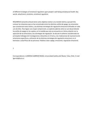 of different strategies of emotional regulation upon people͛s well-being and physical health. Key
words: attachment, emotions, emotional regulation.
RESUMEN El presente artículo tiene como objetivo realizar una revisión teórica, que permita
conocer las relaciones que se han encontrado entre los distintos estilos de apego, las emociones
que caracterizan estos estilos, y las distintas estrategias de regulación emocional utilizadas en cada
uno de ellos. Para lograr una mayor comprensión, se explicita además cómo se van desarrollando
los estilos de apego en los sujetos, en la medida que esto se encuentra en íntima relación con la
aparición de las emociones y las estrategias de regulación. Se discute lo anterior considerando los
principales hallazgos de investigaciones relevantes en el tema, y las implicancias de la presencia de
emociones específicas y utilización de las distintas estrategias de regulación emocional, en el
bienestar y salud física de las personas. Palabras clave: apego, emociones, regulación emocional.
1
Correspondencia: LUSMENIA GARRIDO ROJAS, Universidad Católica del Maule, Talca, Chile. E-mail:
lgarrido@ucm.cl
 