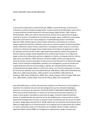 APEGO, EMOCIÓN Y REGULACIÓN EMOCIONAL
495
al servicio de la exploración y el dominio (Sroufe, 2000b). A través del tiempo, el interés por la
evaluación se amplió al ámbito del apego adulto. Una de las pioneras fue Mary Main, quien junto a
su equipo diseñaron la Adult Attachment Interview (George, Kaplan & Main, 1985, citado en
Feeney & Noller, 2001), que mide las representaciones actuales de las experiencias de apego a
través de la narrativa. Se establecieron tres patrones de apego: seguro, indiferente y preocupado.
Más tarde se formularon dos nuevas categorías: irresuelto/desorganizado e inclasificable
(Marrone, 2001). Adultos seguros realizan relatos coherentes y consistentes de su infancia,
integran experiencias distintas, reflexionan acerca de sus vivencias y poseen sentido de equilibrio;
adultos indiferentes realizan relatos incoherentes e incompletos y tienen vacíos en su memoria,
minimizan la relevancia del apego, tienen imagen positiva de las figuras de apego pero no logran
dar ejemplos concretos de ello y suelen negar experiencias negativas; adultos preocupados se
aprecian rabiosos, otorgan relatos detallados de los conflictos que tuvieron con sus figuras de
apego, oscilan entre evaluaciones positivas y negativas sin notarlo y su lenguaje suele ser confuso,
vago y poco claro (Moneta, 2003). Martínez y Santelices (2005), señalan que luego de estos
primeros intentos y hasta la actualidad, ha sido enorme la diversificación en la medición del apego
adulto. Esto ha implicado complejidades y desafíos a los investigadores, ya que los estudios han
surgido desde áreas diversas de la psicología y, además, han realizado distintos énfasis en la
conceptualización del apego adulto, en la forma de evaluar, en el foco de la evaluación, en el tipo
de instrumentos utilizados, entre otros (Bartholomew, 1994; Bifulco, 2002; Griffin & Bartholomew,
1994; Harris, 2002; Hazan & Shaver, 1994; Jacobvitz, Curran & Moller, 2002; Martínez &
Santelices, 2005; Shaver & Mikulincer, 2002b; Stein, Jacobs, Ferguson, Allen & Fonagy, 1998; Stein
et al., 2002; Waters, Crowell, Elliott, Corcoran & Treboux, 2002). Aún considerando
estas dificultades (para un análisis más exhaustivo, dirigirse a las referencias ya mencionadas), se
reportarán los resultados más comunes de investigaciones que han utilizado metodologías
distintas en sus procesos de evaluación. ESTILOS DE APEGO Y EMOCIONES CARACTERÍSTICAS
Existe cierto acuerdo actualmente, en relación con la presencia de emociones específicas, en
mayor o menor grado e intensidad, en cada estilo de apego. Tomando el aporte de distintos
autores, es posible dilucidar qué relaciones se han ido estableciendo y, aunque existe un amplio
espectro de investigaciones en el área, se aprecian ciertas coincidencias que son las que se tratará
de relevar. Apego seguro Ainsworth et al. (1978), señalan que las emociones más frecuentes de los
bebés con apego seguro en la situación extraña, son la angustia ante las separaciones del cuidador
y la calma cuando éste vuelve; en la interacción con el cuidador relevan la calidez, confianza y
seguridad. Kobak y Sceery (1988), en investigación en adolescentes y apego, concluyen que
 