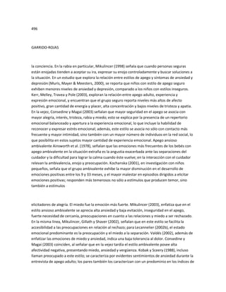 496
GARRIDO-ROJAS
la conciencia. En la rabia en particular, Mikulincer (1998) señala que cuando personas seguras
están enojadas tienden a aceptar su ira, expresar su enojo controladamente y buscar soluciones a
la situación. En un estudio que explora la relación entre estilos de apego y síntomas de ansiedad y
depresión (Muris, Mayer & Meesters, 2000), se reporta que niños con estilo de apego seguro
exhiben menores niveles de ansiedad y depresión, comparado a los niños con estilos inseguros.
Kerr, Melley, Travea y Pole (2003), exploran la relación entre apego adulto, experiencia y
expresión emocional, y encuentran que el grupo seguro reporta niveles más altos de afecto
positivo, gran cantidad de energía y placer, alta concentración y bajos niveles de tristeza y apatía.
En la vejez, Consedine y Magai (2003) señalan que mayor seguridad en el apego se asocia con
mayor alegría, interés, tristeza, rabia y miedo; esto se explica por la presencia de un repertorio
emocional balanceado y apertura a la experiencia emocional, lo que incluye la habilidad de
reconocer y expresar estrés emocional; además, este estilo se asocia no sólo con contacto más
frecuente y mayor intimidad, sino también con un mayor número de individuos en la red social, lo
que posibilita en estos sujetos mayor cantidad de experiencia emocional. Apego ansioso
ambivalente Ainsworth et al. (1978), señalan que las emociones más frecuentes de los bebés con
apego ambivalente en la situación extraña es la angustia exacerbada ante las separaciones del
cuidador y la dificultad para lograr la calma cuando éste vuelve; en la interacción con el cuidador
relevan la ambivalencia, enojo y preocupación. Kochanska (2001), en investigación con niños
pequeños, señala que el grupo ambivalente exhibe la mayor disminución en el desarrollo de
emociones positivas entre los 9 y 33 meses, y el mayor malestar en episodios dirigidos a elicitar
emociones positivas; responden más temerosos no sólo a estímulos que producen temor, sino
también a estímulos
elicitadores de alegría. El miedo fue la emoción más fuerte. Mikulincer (2003), enfatiza que en el
estilo ansioso ambivalente se aprecia alta ansiedad y baja evitación, inseguridad en el apego,
fuerte necesidad de cercanía, preocupaciones en cuanto a las relaciones y miedo a ser rechazado.
En la misma línea, Mikulincer, Gillath y Shaver (2002), señalan que en este estilo se facilita la
accesibilidad a las preocupaciones en relación al rechazo; para Lecannelier (2002b), el estado
emocional predominante es la preocupación y el miedo a la separación. Valdés (2002), además de
enfatizar las emociones de miedo y ansiedad, indica una baja tolerancia al dolor. Consedine y
Magai (2003) coinciden, al señalar que en la vejez tardía el estilo ambivalente posee alta
afectividad negativa, presentando miedo, ansiedad y vergüenza. Kobak y Sceery (1988), incluso
llaman preocupado a este estilo; se caracteriza por evidentes sentimientos de ansiedad durante la
entrevista de apego adulto; los pares también los caracterizan con un predominio en los índices de
 