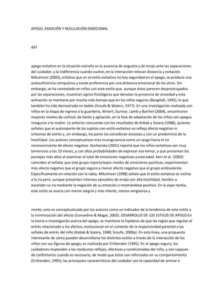 APEGO, EMOCIÓN Y REGULACIÓN EMOCIONAL
497
apego evitativo en la situación extraña es la ausencia de angustia y de enojo ante las separaciones
del cuidador, y la indiferencia cuando vuelve; en la interacción relevan distancia y evitación.
Mikulincer (2003), enfatiza que en el estilo evitativo no hay seguridad en el apego, se produce una
autosuficiencia compulsiva y existe preferencia por una distancia emocional de los otros. Sin
embargo, se ha constatado en niños con este estilo que, aunque éstos parecen despreocupados
por las separaciones, muestran signos fisiológicos que denotan la presencia de ansiedad y esta
activación se mantiene por mucho más tiempo que en los niños seguros (ByngHall, 1995), lo que
también ha sido demostrado en bebés (Sroufe & Waters, 1977). En una investigación realizada con
niños en la etapa de ingreso a la guardería, Ahnert, Gunnar, Lamb y Barthel (2004), encontraron
mayores niveles de cortisol, de llanto y agitación, en la fase de adaptación de los niños con apegos
inseguros a la madre. Lo anterior concuerda con los resultados de Kobak y Sceery (1988), quienes
señalan que el autoreporte de los sujetos con estilo evitativo no refleja afecto negativo ni
síntomas de estrés y, sin embargo, los pares los consideran ansiosos y con un predominio de la
hostilidad. Los autores conceptualizan esta incongruencia como un sesgo hacia el no
reconocimiento de afecto negativo. Kochanska (2001) reporta que los niños evitativos son muy
temerosos a los 33 meses, y con altas probabilidades de expresar ese temor, y que presentan los
puntajes más altos al examinar el total de emociones negativas a esta edad. Kerr et al. (2003)
coinciden al señalar que este grupo reporta bajos niveles de emociones positivas; experimentan
más afecto negativo que el grupo seguro y menor afecto negativo que el grupo ambivalente.
Específicamente en relación con la rabia, Mikulincer (1998) señala que el estilo evitativo se inclina
a la ira pero, aunque presenten intensos episodios de enojo con alta hostilidad, tienden a
esconder su ira mediante la negación de su emoción o mostrándose positivo. En la vejez tardía,
este estilo se asocia con menor alegría y más interés, menos vergüenza y
miedo; esto es conceptualizado por los autores como un indicador de la tendencia de este estilo a
la minimización del afecto (Consedine & Magai, 2003). DESARROLLO DE LOS ESTILOS DE APEGO En
la teoría e investigación acerca del apego, se mantiene la hipótesis de que las reglas que regulan el
estrés relacionado a los afectos, evolucionan en el contexto de la responsividad parental a las
señales de estrés del niño (Kobak & Sceery, 1988; Sroufe, 2000a). En esta línea, una propuesta
interesante de cómo pueden desarrollarse los distintos estilos a través de la interacción de los
niños con sus figuras de apego, es realizada por Crittenden (1995). En el apego seguro, los
cuidadores responden a las conductas reflejas, afectivas y condicionadas del niño, y son capaces
de confortarlos cuando es necesario, de modo que éstos son reforzados en su comportamiento
(Crittenden, 1995); las principales características del cuidador son la capacidad de animar e
 