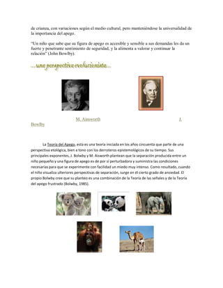 de crianza, con variaciones según el medio cultural, pero manteniéndose la universalidad de
la importancia del apego.
³Un niño que sabe que su figura de apego es accesible y sensible a sus demandas les da un
fuerte y penetrante sentimiento de seguridad, y la alimenta a valorar y continuar la
relación´ (John Bowlby).
M. Ainsworth J.
Bowlby
La Teoría del Apego, esta es una teoría iniciada en los años cincuenta que parte de una
perspectiva etológica, bien a tono con los derroteros epistemológicos de su tiempo. Sus
principales exponentes, J. Bolwby y M. Aisworth plantean que la separación producida entre un
niño pequeño y una figura de apego es de por sí perturbadora y suministra las condiciones
necesarias para que se experimente con facilidad un miedo muy intenso. Como resultado, cuando
el niño visualiza ulteriores perspectivas de separación, surge en él cierto grado de ansiedad. El
propio Bolwby cree que su planteo es una combinación de la Teoría de las señales y de la Teoría
del apego frustrado (Bolwby, 1985).
 