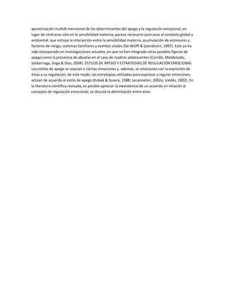 aproximación multidi-mensional de los determinantes del apego y la regulación emocional, en
lugar de centrarse sólo en la sensibilidad materna; parece necesario acercarse al contexto global y
ambiental, que incluya la interacción entre la sensibilidad materna, acumulación de estresores y
factores de riesgo, sistemas familiares y eventos vitales (De Wolff & Ijzendoorn, 1997). Esto ya ha
sido incorporado en investigaciones actuales, en que se han integrado otras posibles figuras de
apego como la presencia de abuelas en el caso de madres adolescentes (Carrillo, Maldonado,
Saldarriaga, Vega & Díaz, 2004). ESTILOS DE APEGO Y ESTRATEGIAS DE REGULACIÓN EMOCIONAL
Los estilos de apego se asocian a ciertas emociones y, además, se relacionan con la expresión de
éstas y su regulación; de este modo, las estrategias utilizadas para expresar y regular emociones,
actúan de acuerdo al estilo de apego (Kobak & Sceery, 1988; Lecannelier, 2002a; Valdés, 2002). En
la literatura científica revisada, es posible apreciar la inexistencia de un acuerdo en relación al
concepto de regulación emocional; se discute la delimitación entre emo-
 