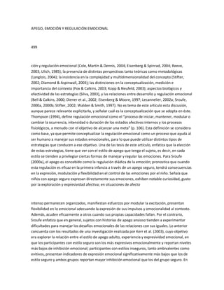 APEGO, EMOCIÓN Y REGULACIÓN EMOCIONAL
499
ción y regulación emocional (Cole, Martín & Dennis, 2004; Eisenberg & Spinrad, 2004; Reeve,
2003; Ulich, 1985); la presencia de distintas perspectivas tanto teóricas como metodológicas
(Langlois, 2004); la insistencia en la complejidad y multidimensionalidad del concepto (Stifter,
2002; Diamond & Aspinwall, 2003); las distinciones en la conceptualización, medición e
importancia del contexto (Fox & Calkins, 2003; Kopp & Neufeld, 2003); aspectos biológicos y
efectividad de las estrategias (Silva, 2003), y las relaciones entre desarrollo y regulación emocional
(Bell & Calkins, 2000; Diener et al., 2002; Eisenberg & Moore, 1997; Lecannelier, 2002a; Sroufe,
2000a, 2000b; Stifter, 2002; Walden & Smith, 1997). No es tema de este artículo esta discusión,
aunque parece relevante explicitarla, y señalar cuál es la conceptualización que se adopta en éste.
Thompson (1994), define regulación emocional como el ͞proceso de iniciar, mantener, modular o
cambiar la ocurrencia, intensidad o duración de los estados afectivos internos y los procesos
fisiológicos, a menudo con el objetivo de alcanzar una meta͟ (p. 106). Esta definición se considera
como base, ya que permite conceptualizar la regulación emocional como un proceso que ayuda al
ser humano a manejar sus estados emocionales, para lo que puede utilizar distintos tipos de
estrategias que conducen a ese objetivo. Una de las tesis de este artículo, enfatiza que la elección
de estas estrategias, tiene que ver con el estilo de apego que tenga el sujeto, es decir, en cada
estilo se tienden a privilegiar ciertas formas de manejar y regular las emociones. Para Sroufe
(2000a), el apego es concebido como la regulación diádica de la emoción; pronostica que cuando
esta regulación es eficaz en la primera infancia a través de un apego seguro, tendrá consecuencias
en la expresión, modulación y flexibilidad en el control de las emociones por el niño. Señala que
niños con apego seguro expresan directamente sus emociones, exhiben notable curiosidad, gusto
por la exploración y expresividad afectiva; en situaciones de afecto
intenso permanecen organizados, manifiestan esfuerzos por modular la excitación, presentan
flexibilidad en lo emocional adecuando la expresión de sus impulsos y emocionalidad al contexto.
Además, acuden eficazmente a otros cuando sus propias capacidades fallan. Por el contrario,
Sroufe enfatiza que en general, sujetos con historias de apego ansioso tienden a experimentar
dificultades para manejar los desafíos emocionales de las relaciones con sus iguales. Lo anterior
concuerda con los resultados de una investigación realizada por Kerr et al. (2003), cuyo objetivo
era explorar la relación entre el estilo de apego adulto, experiencia y expresividad emocional, en
que los participantes con estilo seguro son los más expresivos emocionalmente y reportan niveles
más bajos de inhibición emocional; participantes con estilos inseguros, tanto ambivalentes como
evitivos, presentan indicadores de expresión emocional significativamente más bajos que los de
estilo seguro y ambos grupos reportan mayor inhibición emocional que los del grupo seguro. En
 
