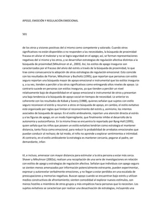 APEGO, EMOCIÓN Y REGULACIÓN EMOCIONAL
501
de los otros y visiones positivas del sí mismo como competente y valorado. Cuando otros
significativos no están disponibles o no responden a las necesidades, la búsqueda de proximidad
fracasa en aliviar el malestar y no se logra seguridad en el apego; así, se forman representaciones
negativas del sí mismo y los otros, y se desarrollan estrategias de regulación afectiva distintas a la
búsqueda de proximidad (Mikulincer et al., 2003). Así, los estilos de apego inseguros son
caracterizados por el fracaso del alivio del estrés a través de la búsqueda de proximidad, lo que
trae como consecuencia la adopción de otras estrategias de regulación emocional. Esto coincide
con los resultados de Florian, Mikulincer y Bucholtz (1995), que reportan que personas con estilo
seguro reportan una búsqueda mayor de apoyo emocional e instrumental que los estilos inseguros
y, a su vez, tienden a percibir a los otros significativos como entregando altos niveles de apoyo. Lo
contrario sucede en personas con estilos inseguros, ya que tienden a percibir un nivel
relativamente bajo de disponibilidad en el apoyo emocional e instrumental de otros y presentan
una baja tendencia a la búsqueda de apoyo social en tiempos de necesidad. Lo anterior es
coherente con los resultados de Kobak y Sceery (1988), quienes señalan que sujetos con estilo
seguro reconocen el estrés y recurren a otros en búsqueda de apoyo, en cambio, el estilo evitativo
está organizado por reglas que limitan el reconocimiento del estrés y, asimismo, los intentos
asociados de búsqueda de apoyo. En el estilo ambivalente, reportan una atención directa al estrés
y a las figuras de apego, en un modo hipervigilante, que finalmente inhibe el desarrollo de la
autonomía y autoconfianza. En la misma línea se encuentra lo reportado por Byng-Hall (1995),
quien señala que los niños que poseen un estilo evitativo tendrían como estrategia el mantener
distancia, tanto física como emocional, para reducir la probabilidad de arrebatos emocionales que
puedan conducir al rechazo; de tal modo, el niño no aprende a explorar sentimientos e intimidad.
Al contrario, en el estilo ambivalente la estrategia es mantener cercanía, pegarse al padre, ser
demandante, infan-
til, e incluso, amenazar con mayor distancia para estimular a la otra persona a estar más cerca.
Shaver y Mikulincer (2002a), realizan una recopilación de una serie de investigaciones en relación
con estilos de apego y estrategias de regulación afectiva. Señalan que individuos con apego seguro
se sienten menos amenazados por información potencialmente estresante, pueden experimentar,
expresar y autorevelar verbalmente emociones, y no llegan a estar perdidos en una escalada de
preocupaciones y memorias negativas. Buscan apoyo cuando se encuentran bajo estrés y utilizan
medios constructivos de afrontamiento; sienten comodidad al explorar nuevos estímulos, son
menos hostiles a miembros de otros grupos y más empáticos hacia personas que lo necesitan. Los
sujetos evitativos se caracterizan por realizar una desactivación de estrategias, incluyendo una
 