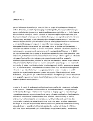 502
GARRIDO-ROJAS
gias de compromiso en exploración, afiliación, toma de riesgos, actividades prosociales y dar
cuidado. En cambio, cuando la figura de apego no está disponible, hay inseguridad en el apego y
pueden producirse dos situaciones; si la opción de búsqueda de proximidad no es viable, hay una
desactivación de estrategias, como la supresión de emociones negativas y de cogniciones, y un
distanciamiento de la amenaza y de los contextos de apego, lo que se produce comúnmente en el
estilo evitativo; la distancia incluye inatención activa a los eventos amenazantes y supresión e
inhibición de pensamientos y recuerdos evocadores de estrés y de sentimientos de vulnerabilidad.
La otra posibilidad, es que la búsqueda de proximidad sí sea viable y se produzca una
sobreactivación de estrategias, con lo que aumenta el estrés, se produce una hipervigilancia y
rumiación, lo que tiende a suceder en el estilo ambivalente. Esto tiende a mantener un sentido de
malestar y dolor, lo que concuerda plenamente con la investigación de Mikulincer et al. (2002),
que reporta una aumentada activación de las representaciones de las figuras de apego en el estilo
ambivalente, tanto en contextos neutrales como amenazadores; lo anterior sugiere una activación
crónica y disfuncional del sistema de apego, preocupaciones en relación al apego y la
imposibilidad de diferenciar los contextos de amenaza, lo que exacerba el estrés. DISCUSIÓN Este
artículo tenía como objetivo realizar una revisión acerca de las relaciones que se han encontrado
entre estilos de apego, emoción y regulación emocional y discutir posibles relaciones con la salud
física de los seres humanos a partir de diversas investigaciones en el área. Lo anterior surge como
relevante ya que si bien la literatura en apego es sumamente amplia y variada, no es posible
encontrar una sistematización, en nuestro medio, que permita conectar los distintos temas;
Waters et al. (2002), señalan que existe relativamente poca investigación que conecte la seguridad
en el apego a la regulación del afecto. Más difícil aún es encontrar investigaciones que relacionen
los estilos de apego con la salud física.
Lo anterior da cuenta de un área potencial de investigación que ha sido escasamente explorada,
ya que el énfasis a través de la historia han sido las relaciones entre apego y psicopatología. En
cuanto a estilos de apego y emociones más frecuentes, en el apego seguro se presentan mayor
cantidad de emociones como confianza, alegría, placer, calma y tranquilidad; en el estilo evitativo
predominan emociones de ansiedad, miedo, rabia, hostilidad y desconfianza y, en el estilo
ambivalente, resaltan emociones como preocupación, rabia, miedo, estrés y ansiedad. Con
respecto a las estrategias de regulación emocional, en el estilo seguro se utilizan mayormente
estrategias de búsqueda de proximidad, afiliación, exploración; alta expresión de las emociones y
búsqueda de apoyo social. En el estilo evitativo se tienden a utilizar estrategias de inhibición
emocional, distanciamiento de lo emocional y afectivo, exclusión de recuerdos y pensamientos
 