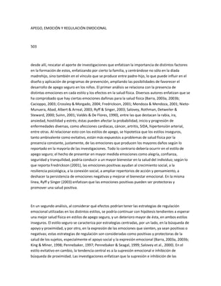 APEGO, EMOCIÓN Y REGULACIÓN EMOCIONAL
503
desde allí, rescatar el aporte de investigaciones que enfatizan la importancia de distintos factores
en la formación de estos, enfatizando por cierto la familia, y centrándose no sólo en la díada
madrehijo, sino también en el vínculo que se produce entre padre-hijo, lo que puede influir en el
diseño y aplicación de programas de prevención, ampliando las posibilidades de favorecer el
desarrollo de apego seguro en los niños. El primer análisis se relaciona con la presencia de
distintas emociones en cada estilo y los efectos en la salud física. Diversos autores enfatizan que se
ha comprobado que hay ciertas emociones dañinas para la salud física (Barra, 2003a, 2003b;
Cacioppo, 2003; Crossley & Morgado, 2004; Fredrickson, 2001; Mendoza & Mendoza, 2001; Nieto-
Munuera, Abad, Albert & Arreal, 2003; Ryff & Singer, 2003; Salovey, Rothman, Detweiler &
Steward, 2000; Suinn, 2001; Valdés & De Flores, 1990), entre las que destacan la rabia, ira,
ansiedad, hostilidad y estrés; éstas pueden afectar la probabilidad, inicio y progresión de
enfermedades diversas, como afecciones cardíacas, cáncer, artritis, SIDA, hipertensión arterial,
entre otras. Al relacionar esto con los estilos de apego, se hipotetiza que los estilos inseguros,
tanto ambivalente como evitativo, están más expuestos a problemas de salud física por la
presencia constante, justamente, de las emociones que producen los mayores daños según lo
reportado en la mayoría de las investigaciones. Todo lo contrario debería ocurrir en el estilo de
apego seguro; el hecho de presentar en mayor medida emociones como alegría, confianza,
seguridad y tranquilidad, podría conducir a un mayor bienestar en la salud del individuo; según lo
que reporta Fredrickson (2001), las emociones positivas ayudan al crecimiento social, a la
resiliencia psicológica, a la conexión social, a ampliar repertorios de acción y pensamiento, a
deshacer la persistencia de emociones negativas y mejorar el bienestar emocional. En la misma
línea, Ryff y Singer (2003) enfatizan que las emociones positivas pueden ser protectoras y
promover una salud positiva.
En un segundo análisis, al considerar qué efectos podrían tener las estrategias de regulación
emocional utilizadas en los distintos estilos, se podría continuar con hipótesis tendientes a esperar
una mejor salud física en estilos de apego seguro, y un deterioro mayor de ésta, en ambos estilos
inseguros. El estilo seguro se caracteriza por estrategias centradas, por un lado, en la búsqueda de
apoyo y proximidad, y por otro, en la expresión de las emociones que sienten, ya sean positivas o
negativas; estas estrategias de regulación son consideradas como positivas y protectoras de la
salud de los sujetos, especialmente el apoyo social y la expresión emocional (Barra, 2003a, 2003b;
King & Miner, 1998; Pennebaker, 1997; Pennebaker & Seagal, 1999; Salovey et al., 2000). En el
estilo evitativo en cambio, la tendencia central es a la supresión emocional e inhibición de
búsqueda de proximidad. Las investigaciones enfatizan que la supresión e inhibición de las
 