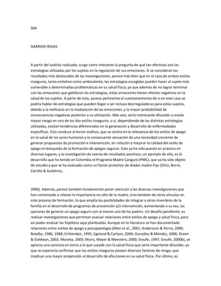 504
GARRIDO-ROJAS
A partir del análisis realizado, surge como relevante la pregunta de qué tan efectivas son las
estrategias utilizadas por los sujetos en la regulación de sus emociones. Si se consideran los
resultados más destacados de las investigaciones, parece más bien que en el caso de ambos estilos
inseguros, tanto evitativo como ambivalente, las estrategias escogidas pueden hacer al sujeto más
vulnerable a determinadas problemáticas en su salud física, ya que además de no lograr terminar
con las emociones que gatillaron las estrategias, estas emociones tienen efectos negativos en la
salud de los sujetos. A partir de esto, parece pertinente el cuestionamiento de si en este caso se
podría hablar de estrategias que pueden llegar a ser incluso desrreguladoras para estos sujetos,
debido a la ineficacia en la modulación de las emociones, y la mayor probabilidad de
consecuencias negativas posterior a su utilización. Más aún, sería interesante dilucidar si existe
mayor riesgo en uno de los dos estilos inseguros, o si, dependiendo de las distintas estrategias
utilizadas, existan tendencias diferenciales en la generación y desarrollo de enfermedades
específicas. Esto conduce al tercer análisis, que se centra en la relevancia de los estilos de apego
en la salud de los seres humanos y la consecuente sensación de una necesidad creciente de
generar propuestas de promoción e intervención, en relación a mejorar la calidad del estilo de
apego en búsqueda de la formación de apegos seguros. Esto ya ha sido puesto en práctica en
diversos lugares, y la investigación da cuenta de resultados positivos; un ejemplo de ello, es el
desarrollo que ha tenido en Colombia el Programa Madre Canguro (PMC), que ya ha sido objeto
de estudio y que se ha evaluado como un factor protector de díadas madre-hijo (Ortiz, Borré,
Carrillo & Gutiérrez,
2006). Además, parece también fundamental poner atención a las diversas investigaciones que
han comenzado a relevar la importancia no sólo de la madre, sino también de otros vínculos en
este proceso de formación, lo que amplía las posibilidades de integrar a otros miembros de la
familia en el desarrollo de programas de prevención y/o intervención, aumentando a su vez, las
opciones de generar un apego seguro con al menos uno de los padres. Un desafío pendiente, es
realizar investigaciones que permitan evaluar relaciones entre estilos de apego y salud física, para
así poder evaluar las hipótesis aquí planteadas. Aunque en la literatura se han documentado
relaciones entre estilos de apego y psicopatología (Allen et al., 2001; Andersson & Perris, 2000;
Bowlby, 1986, 1988; Crittenden, 1995; Egeland & Carlson, 2004; González & Méndez, 2006; Green
& Goldwyn, 2002; Moneta, 2003; Muris, Mayer & Meesters; 2000; Sroufe, 1997; Sroufe, 2000b), se
aprecia una carencia en torno a lo que sucede con la salud física que sería importante dilucidar, ya
que se esperaría confirmar que los estilos inseguros poseen diversos factores de riesgo, que
implican una mayor propensión al desarrollo de afecciones en su salud física. Por último, es
 