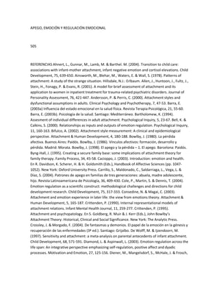 APEGO, EMOCIÓN Y REGULACIÓN EMOCIONAL
505
REFERENCIAS Ahnert, L., Gunnar, M., Lamb, M. & Barthel. M. (2004). Transition to child care:
associations with infant-mother attachment, infant negative emotion and cortisol elevations. Child
Development, 75, 639-650. Ainsworth, M., Blehar, M., Waters, E. & Wall, S. (1978). Patterns of
attachment: A study of the strange situation. Hillsdale, N.J.: Erlbaum. Allen, J., Huntoon, J., Fultz, J.,
Stein, H., Fonagy, P. & Evans, R. (2001). A model for brief assessment of attachment and its
application to women in inpatient treatment for trauma-related psychiatric disorders. Journal of
Personality Assessment, 76, 421-447. Andersson, P. & Perris, C. (2000). Attachment styles and
dysfunctional assumptions in adults. Clinical Psychology and Psychotherapy, 7, 47-53. Barra, E.
(2003a) Influencia del estado emocional en la salud física. Revista Terapia Psicológica, 21, 55-60.
Barra, E. (2003b). Psicología de la salud. Santiago: Mediterráneo. Bartholomew, K. (1994).
Assesment of individual differences in adult attachment. Psychological Inquiry, 5, 23-67. Bell, K. &
Calkins, S. (2000). Relationships as inputs and outputs of emotion regulation. Psychological Inquiry,
11, 160-163. Bifulco, A. (2002). Attachment style measurement: A clinical and epidemiological
perspective. Attachment & Human Development, 4, 180-188. Bowlby, J. (1980). La pérdida
afectiva. Buenos Aires: Paidós. Bowlby, J. (1986). Vínculos afectivos: formación, desarrollo y
pérdida. Madrid: Morata. Bowlby, J. (1998). El apego y la pérdida ʹ 1. El apego. Barcelona: Paidós.
Byng-Hall, J. (1995). Creating a secure family base: some implications of attachment theory for
family therapy. Family Process, 34, 45-58. Cacioppo, J. (2003). Introduction: emotion and health.
En R. Davidson, K. Scherer, H. & H. Goldsmith (Eds.), Handbook of Affective Sciences (pp. 1047-
1052). New York: Oxford University Press. Carrillo, S., Maldonado, C., Saldarriaga, L., Vega, L. &
Díaz, S. (2004). Patrones de apego en familias de tres generaciones: abuela, madre adolescente,
hijo. Revista Latinoamericana de Psicología, 36, 409-430. Cole, P., Martin, S. & Dennis, T. (2004).
Emotion regulation as a scientific construct: methodological challenges and directions for child
development research. Child Development, 75, 317-333. Consedine, N. & Magai, C. (2003).
Attachment and emotion experience in later life: the view from emotions theory. Attachment &
Human Development, 5, 165-187. Crittenden, P. (1990). Internal representational models of
attachment relations. Infant Mental Health Journal, 11, 259-277. Crittenden, P. (1995).
Attachment and psychopatology. En S. Goldberg, R. Muir & J. Kerr (Eds.), John Bowlby͛s
Attachment Theory: Historical, Clinical and Social Significance. New York: The Analytic Press.
Crossley, J. & Morgado, F. (2004). De fantasmas y demonios. El papel de la emoción en la génesis y
recuperación de las enfermedades (3ª ed.). Santiago: Grijalbo. De Wolff, M. & Ijzendoorn, M.
(1997). Sensitivity and attachment: a meta-analysis on parental antecedents of infant attachment.
Child Development, 68, 571-591. Diamond, L. & Aspinwall, L. (2003). Emotion regulation across the
life span: An integrative perspective emphasizing self-regulation, positive affect and dyadic
processes. Motivation and Emotion, 27, 125-156. Diener, M., Mangelsdorf, S., McHale, J. & Frosch,
 