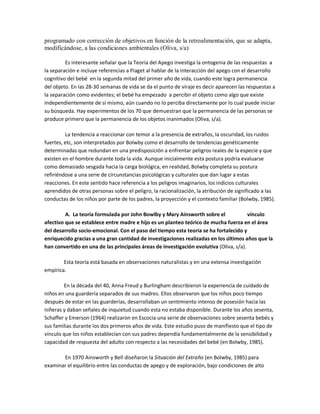 programado con corrección de objetivos en función de la retroalimentación, que se adapta,
modificándose, a las condiciones ambientales (Oliva, s/a)
Es interesante señalar que la Teoría del Apego investiga la ontogenia de las respuestas a
la separación e incluye referencias a Piaget al hablar de la interacción del apego con el desarrollo
cognitivo del bebé en la segunda mitad del primer año de vida, cuando este logra permanencia
del objeto. En las 28-30 semanas de vida se da el punto de viraje es decir aparecen las respuestas a
la separación como evidentes; el bebé ha empezado a percibir el objeto como algo que existe
independientemente de sí mismo, aún cuando no lo perciba directamente por lo cual puede iniciar
su búsqueda. Hay experimentos de los 70 que demuestran que la permanencia de las personas se
produce primero que la permanencia de los objetos inanimados (Oliva, s/a).
La tendencia a reaccionar con temor a la presencia de extraños, la oscuridad, los ruidos
fuertes, etc, son interpretados por Bolwby como el desarrollo de tendencias genéticamente
determinadas que redundan en una predisposición a enfrentar peligros reales de la especie y que
existen en el hombre durante toda la vida. Aunque inicialmente esta postura podría evaluarse
como demasiado sesgada hacia la carga biológica, en realidad, Bolwby completa su postura
refiriéndose a una serie de circunstancias psicológicas y culturales que dan lugar a estas
reacciones. En este sentido hace referencia a los peligros imaginarios, los indicios culturales
aprendidos de otras personas sobre el peligro, la racionalización, la atribución de significado a las
conductas de los niños por parte de los padres, la proyección y el contexto familiar (Bolwby, 1985).
A. La teoría formulada por John Bowlby y Mary Ainsworth sobre el vínculo
afectivo que se establece entre madre e hijo es un planteo teórico de mucha fuerza en el área
del desarrollo socio-emocional. Con el paso del tiempo esta teoría se ha fortalecido y
enriquecido gracias a una gran cantidad de investigaciones realizadas en los últimos años que la
han convertido en una de las principales áreas de investigación evolutiva (Oliva, s/a).
Esta teoría está basada en observaciones naturalistas y en una extensa investigación
empírica.
En la década del 40, Anna Freud y Burlingham describieron la experiencia de cuidado de
niños en una guardería separados de sus madres. Ellos observaron que los niños poco tiempo
después de estar en las guarderías, desarrollaban un sentimiento intenso de posesión hacia las
niñeras y daban señales de inquietud cuando esta no estaba disponible. Durante los años sesenta,
Schaffer y Emerson (1964) realizaron en Escocia una serie de observaciones sobre sesenta bebés y
sus familias durante los dos primeros años de vida. Este estudio puso de manifiesto que el tipo de
vínculo que los niños establecían con sus padres dependía fundamentalmente de la sensibilidad y
capacidad de respuesta del adulto con respecto a las necesidades del bebé (en Bolwby, 1985).
En 1970 Ainsworth y Bell diseñaron la Situación del Extraño (en Bolwby, 1985) para
examinar el equilibrio entre las conductas de apego y de exploración, bajo condiciones de alto
 