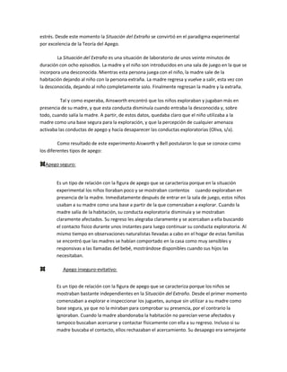estrés. Desde este momento la Situación del Extraño se convirtió en el paradigma experimental
por excelencia de la Teoría del Apego.
La Situación del Extraño es una situación de laboratorio de unos veinte minutos de
duración con ocho episodios. La madre y el niño son introducidos en una sala de juego en la que se
incorpora una desconocida. Mientras esta persona juega con el niño, la madre sale de la
habitación dejando al niño con la persona extraña. La madre regresa y vuelve a salir, esta vez con
la desconocida, dejando al niño completamente solo. Finalmente regresan la madre y la extraña.
Tal y como esperaba, Ainsworth encontró que los niños exploraban y jugaban más en
presencia de su madre, y que esta conducta disminuía cuando entraba la desconocida y, sobre
todo, cuando salía la madre. A partir, de estos datos, quedaba claro que el niño utilizaba a la
madre como una base segura para la exploración, y que la percepción de cualquier amenaza
activaba las conductas de apego y hacía desaparecer las conductas exploratorias (Oliva, s/a).
Como resultado de este experimento Aisworth y Bell postularon lo que se conoce como
los diferentes tipos de apego:
Apego seguro:
Es un tipo de relación con la figura de apego que se caracteriza porque en la situación
experimental los niños lloraban poco y se mostraban contentos cuando exploraban en
presencia de la madre. Inmediatamente después de entrar en la sala de juego, estos niños
usaban a su madre como una base a partir de la que comenzaban a explorar. Cuando la
madre salía de la habitación, su conducta exploratoria disminuía y se mostraban
claramente afectados. Su regreso les alegraba claramente y se acercaban a ella buscando
el contacto físico durante unos instantes para luego continuar su conducta exploratoria. Al
mismo tiempo en observaciones naturalistas llevadas a cabo en el hogar de estas familias
se encontró que las madres se habían comportado en la casa como muy sensibles y
responsivas a las llamadas del bebé, mostrándose disponibles cuando sus hijos las
necesitaban.
Apego inseguro-evitativo:
Es un tipo de relación con la figura de apego que se caracteriza porque los niños se
mostraban bastante independientes en la Situación del Extraño. Desde el primer momento
comenzaban a explorar e inspeccionar los juguetes, aunque sin utilizar a su madre como
base segura, ya que no la miraban para comprobar su presencia, por el contrario la
ignoraban. Cuando la madre abandonaba la habitación no parecían verse afectados y
tampoco buscaban acercarse y contactar físicamente con ella a su regreso. Incluso si su
madre buscaba el contacto, ellos rechazaban el acercamiento. Su desapego era semejante
 