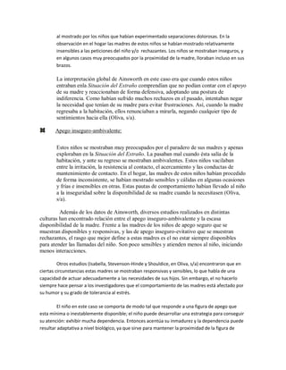 al mostrado por los niños que habían experimentado separaciones dolorosas. En la
observación en el hogar las madres de estos niños se habían mostrado relativamente
insensibles a las peticiones del niño y/o rechazantes. Los niños se mostraban inseguros, y
en algunos casos muy preocupados por la proximidad de la madre, lloraban incluso en sus
brazos.
La interpretación global de Ainsworth en este caso era que cuando estos niños
entraban enla Situación del Extraño comprendían que no podían contar con el apoyo
de su madre y reaccionaban de forma defensiva, adoptando una postura de
indiferencia. Como habían sufrido muchos rechazos en el pasado, intentaban negar
la necesidad que tenían de su madre para evitar frustraciones. Así, cuando la madre
regresaba a la habitación, ellos renunciaban a mirarla, negando cualquier tipo de
sentimientos hacia ella (Oliva, s/a).
Apego inseguro-ambivalente:
Estos niños se mostraban muy preocupados por el paradero de sus madres y apenas
exploraban en la Situación del Extraño. La pasaban mal cuando ésta salía de la
habitación, y ante su regreso se mostraban ambivalentes. Estos niños vacilaban
entre la irritación, la resistencia al contacto, el acercamiento y las conductas de
mantenimiento de contacto. En el hogar, las madres de estos niños habían procedido
de forma inconsistente, se habían mostrado sensibles y cálidas en algunas ocasiones
y frías e insensibles en otras. Estas pautas de comportamiento habían llevado al niño
a la inseguridad sobre la disponibilidad de su madre cuando la necesitasen (Oliva,
s/a).
Además de los datos de Ainsworth, diversos estudios realizados en distintas
culturas han encontrado relación entre el apego inseguro-ambivalente y la escasa
disponibilidad de la madre. Frente a las madres de los niños de apego seguro que se
muestran disponibles y responsivas, y las de apego inseguro-evitativo que se muestran
rechazantes, el rasgo que mejor define a estas madres es el no estar siempre disponibles
para atender las llamadas del niño. Son poco sensibles y atienden menos al niño, iniciando
menos interacciones.
Otros estudios (Isabella, Stevenson-Hinde y Shouldice, en Oliva, s/a) encontraron que en
ciertas circunstancias estas madres se mostraban responsivas y sensibles, lo que habla de una
capacidad de actuar adecuadamente a las necesidades de sus hijos. Sin embargo, el no hacerlo
siempre hace pensar a los investigadores que el comportamiento de las madres está afectado por
su humor y su grado de tolerancia al estrés.
El niño en este caso se comporta de modo tal que responde a una figura de apego que
esta mínima o inestablemente disponible; el niño puede desarrollar una estrategia para conseguir
su atención: exhibir mucha dependencia. Entonces acentúa su inmadurez y la dependencia puede
resultar adaptativa a nivel biológico, ya que sirve para mantener la proximidad de la figura de
 
