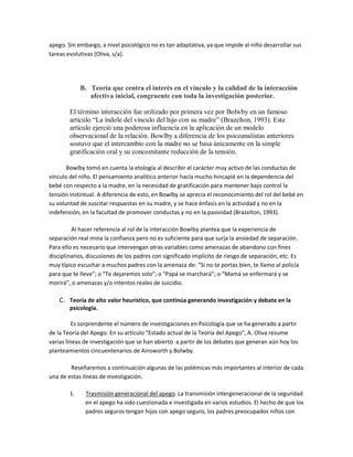 apego. Sin embargo, a nivel psicológico no es tan adaptativa, ya que impide al niño desarrollar sus
tareas evolutivas (Oliva, s/a).
B. Teoría que centra el interés en el vínculo y la calidad de la interacción
afectiva inicial, congruente con toda la investigación posterior.
El término interacción fue utilizado por primera vez por Bolwby en un famoso
artículo ³La índole del vínculo del hijo con su madre´ (Brazelton, 1993). Este
artículo ejerció una poderosa influencia en la aplicación de un modelo
observacional de la relación. Bowlby a diferencia de los psicoanalistas anteriores
sostuvo que el intercambio con la madre no se basa únicamente en la simple
gratificación oral y su concomitante reducción de la tensión.
Bowlby tomó en cuenta la etología al describir el carácter muy activo de las conductas de
vínculo del niño. El pensamiento analítico anterior hacía mucho hincapié en la dependencia del
bebé con respecto a la madre, en la necesidad de gratificación para mantener bajo control la
tensión instintual. A diferencia de esto, en Bowlby se aprecia el reconocimiento del rol del bebé en
su voluntad de suscitar respuestas en su madre, y se hace énfasis en la actividad y no en la
indefensión, en la facultad de promover conductas y no en la pasividad (Brazelton, 1993).
Al hacer referencia al rol de la interacción Bowlby plantea que la experiencia de
separación real mina la confianza pero no es suficiente para que surja la ansiedad de separación.
Para ello es necesario que intervengan otras variables como amenazas de abandono con fines
disciplinarios, discusiones de los padres con significado implícito de riesgo de separación, etc. Es
muy típico escuchar a muchos padres con la amenaza de: ͞Si no te portas bien, te llamo al policía
para que te lleve͟; o ͞Te dejaremos solo͟; o ͞Papá se marchará͟; o ͞Mamá se enfermará y se
morirá͟, o amenazas y/o intentos reales de suicidio.
C. Teoría de alto valor heurístico, que continúa generando investigación y debate en la
psicología.
Es sorprendente el número de investigaciones en Psicología que se ha generado a partir
de la Teoría del Apego. En su artículo ͞Estado actual de la Teoría del Apego͟, A. Oliva resume
varias líneas de investigación que se han abierto a partir de los debates que generan aún hoy los
planteamientos cincuentenarios de Ainsworth y Bolwby.
Reseñaremos a continuación algunas de las polémicas más importantes al interior de cada
una de estas líneas de investigación.
1. Trasmisión generacional del apego. La transmisión intergeneracional de la seguridad
en el apego ha sido cuestionada e investigada en varios estudios. El hecho de que los
padres seguros tengan hijos con apego seguro, los padres preocupados niños con
 