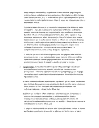 apego inseguro-ambivalente, y los padres rechazados niños de apego inseguro-
evitativo, ha sido probado en varias investigaciones (Benoit y Parker, 1994; Fonagy,
Steele y Steele, en Oliva, s/a). Se ha encontrado que la capacidad predictiva que las
representaciones maternas tienen sobre el tipo de apego que establecen sus hijos es
de alrededor del 80%.
Estos datos ponen el acento en la transmisión intergeneracional del tipo de apego
entre padres e hijos. Los investigadores explican este fenómeno a partir de los
modelos internos activos que son trasmitidos a los hijos; que fueron construidos
durante la infancia y reelaborados posteriormente. Este último aspecto es muy
importante, ya que como señala Bretherton (en Oliva, s/a) lo importante no es el
tipo de relación que el adulto sostuvo durante su infancia con sus figuras de apego,
sino la posterior elaboración e interpretación de estas experiencias. Es decir, no es
tan determinante el tipo de apego que se tuvo con los padres propios sino la
reelaboración consciente e inconsciente que luego, durante la vida y el
cumplimiento del rol de padres se haga de aquella experiencia.
El hecho de que exista la transmisión generacional del apego no debe llevarnos a
pensar que siempre es una copia exacta del apego materno. Si bien los modelos
representacionales del tipo de apego parecen tener mucha estabilidad, algunos
acontecimientos en la vida de los padres, pueden provocar su cambio.
2. Apego múltiple. Aunque Bowlby admitió que el niño puede llegar a establecer
vínculos afectivos con distintas personas, pensaba que los niños estaban
predispuestos a vincularse especialmente con una figura principal, y que el apego
con esta figura sería especial y distinto cualitativamente del establecido con otras
figuras secundarias.
A esto lo llamó monotropía o monotropismo y planteaba que era lo más conveniente
para el niño/a. Consecuentemente, una situación donde los niños fueran criados por
varias personas no sería adecuada. Más tarde Bolwby afirmó haber sido
malinterpretado sobre este particular (Oliva, s/a).
Es común que cuando un niño/a está triste o enfermo busque la compañía de su
madre preferentemente, pero también es posible que prefiera al padre.
Investigaciones realizadas en este sentido prueban que en el momento del
nacimiento los padres pueden comportarse tan sensibles y dispuestos a responder a
los bebés como las madres (Oliva, s/a).
El apego no sólo se produce con relación a las figuras parentales. Aunque se admite
que hay poca investigación al respecto, se sabe que con los hermanos se logran
 