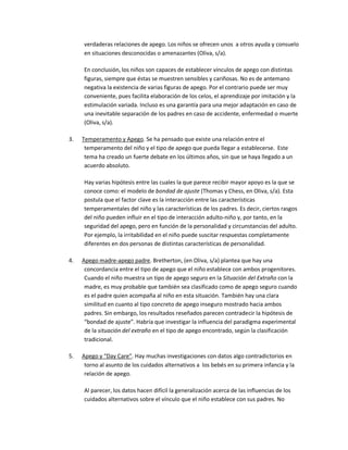verdaderas relaciones de apego. Los niños se ofrecen unos a otros ayuda y consuelo
en situaciones desconocidas o amenazantes (Oliva, s/a).
En conclusión, los niños son capaces de establecer vínculos de apego con distintas
figuras, siempre que éstas se muestren sensibles y cariñosas. No es de antemano
negativa la existencia de varias figuras de apego. Por el contrario puede ser muy
conveniente, pues facilita elaboración de los celos, el aprendizaje por imitación y la
estimulación variada. Incluso es una garantía para una mejor adaptación en caso de
una inevitable separación de los padres en caso de accidente, enfermedad o muerte
(Oliva, s/a).
3. Temperamento y Apego. Se ha pensado que existe una relación entre el
temperamento del niño y el tipo de apego que pueda llegar a establecerse. Este
tema ha creado un fuerte debate en los últimos años, sin que se haya llegado a un
acuerdo absoluto.
Hay varias hipótesis entre las cuales la que parece recibir mayor apoyo es la que se
conoce como: el modelo de bondad de ajuste (Thomas y Chess, en Oliva, s/a). Esta
postula que el factor clave es la interacción entre las características
temperamentales del niño y las características de los padres. Es decir, ciertos rasgos
del niño pueden influir en el tipo de interacción adulto-niño y, por tanto, en la
seguridad del apego, pero en función de la personalidad y circunstancias del adulto.
Por ejemplo, la irritabilidad en el niño puede suscitar respuestas completamente
diferentes en dos personas de distintas características de personalidad.
4. Apego madre-apego padre. Bretherton, (en Oliva, s/a) plantea que hay una
concordancia entre el tipo de apego que el niño establece con ambos progenitores.
Cuando el niño muestra un tipo de apego seguro en la Situación del Extraño con la
madre, es muy probable que también sea clasificado como de apego seguro cuando
es el padre quien acompaña al niño en esta situación. También hay una clara
similitud en cuanto al tipo concreto de apego inseguro mostrado hacia ambos
padres. Sin embargo, los resultados reseñados parecen contradecir la hipótesis de
͞bondad de ajuste͟. Habría que investigar la influencia del paradigma experimental
de la situación del extraño en el tipo de apego encontrado, según la clasificación
tradicional.
5. Apego y ͞Day Care͟. Hay muchas investigaciones con datos algo contradictorios en
torno al asunto de los cuidados alternativos a los bebés en su primera infancia y la
relación de apego.
Al parecer, los datos hacen difícil la generalización acerca de las influencias de los
cuidados alternativos sobre el vínculo que el niño establece con sus padres. No
 