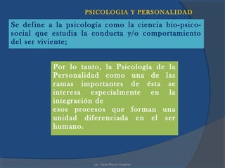 PSICOLOGIA Y PERSONALIDAD

Se define a la psicología como la ciencia bio-psico-
social que estudia la conducta y/o comportamiento
del ser viviente;


           Por lo tanto, la Psicología de la
           Personalidad como una de las
           ramas importantes de ésta se
           interesa especialmente en la
           integración de
           esos procesos que forman una
           unidad diferenciada en el ser
           humano.



                      Lic. Yanet Rocha Cuadros
 