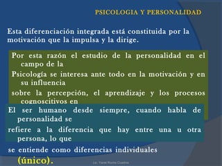 PSICOLOGIA Y PERSONALIDAD


Esta diferenciación integrada está constituida por la
motivación que la impulsa y la dirige.

 Por esta razón el estudio de la personalidad en el
    campo de la
 Psicología se interesa ante todo en la motivación y en
    su influencia
 sobre la percepción, el aprendizaje y los procesos
    cognoscitivos en
El ser humano desde siempre, cuando habla de
 general.
   personalidad se
refiere a la diferencia que hay entre una u otra
   persona, lo que
se entiende como diferencias individuales
  (único).               Lic. Yanet Rocha Cuadros
 