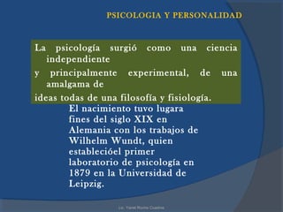 PSICOLOGIA Y PERSONALIDAD



La   psicología surgió como una ciencia
   independiente
y principalmente experimental, de una
   amalgama de
ideas todas de una filosofía y fisiología.
        El nacimiento tuvo lugara
        fines del siglo XIX en
        Alemania con los trabajos de
        Wilhelm Wundt, quien
        establecióel primer
        laboratorio de psicología en
        1879 en la Universidad de
        Leipzig.

                 Lic. Yanet Rocha Cuadros
 