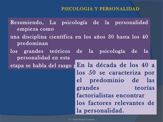 PSICOLOGIA Y PERSONALIDAD


Resumiendo, La psicología de la personalidad
   empieza como
una disciplina científica en los años 30 hasta los 40
   predominan
los grandes teóricos de la psicología de la
   personalidad en esta
                          En la década de los 40 a
etapa se habla del rasgo psicológico.
                            los 50 se caracteriza por
                            el predominio de las
                            grandes             teorías
                            factorialistas encontrar
                            los factores relevantes de
                            la personalidad.
                     Lic. Yanet Rocha Cuadros
 