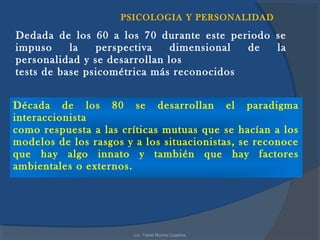 PSICOLOGIA Y PERSONALIDAD

Dedada de los 60 a los 70 durante este periodo se
impuso     la   perspectiva    dimensional de  la
personalidad y se desarrollan los
tests de base psicométrica más reconocidos


Década de los 80 se desarrollan el paradigma
interaccionista
como respuesta a las críticas mutuas que se hacían a los
modelos de los rasgos y a los situacionistas, se reconoce
que hay algo innato y también que hay factores
ambientales o externos.




                        Lic. Yanet Rocha Cuadros
 