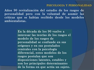 PSICOLOGIA Y PERSONALIDAD
Años 90 revitalización del estudio de los rasgos de
personalidad pero con la voluntad de asumir las
críticas que se habían recibido desde los modelos
ambientalistas.


        En la década de los 90 vuelve a
        interesar las teorías de los rasgos el
        modelo de los rasgos de
        personalidad se confunde en sus
        orígenes y en sus postulados
        centrales con la psicología
        diferencial, estos modelos de los
        rasgos postulan que son
        disposiciones latentes, estables y
        son los principales determinantes
        de la forma en Lic. Yanet Rocha Cuadros un sujeto.
                         que actúa
 