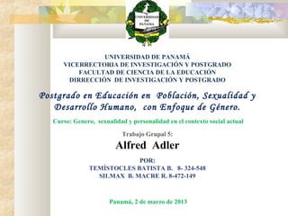 UNIVERSIDAD DE PANAMÁ
VICERRECTORIA DE INVESTIGACIÓN Y POSTGRADO
FACULTAD DE CIENCIA DE LA EDUCACIÓN
DIRRECCIÓN DE INVESTIGACIÓN Y POSTGRADO
Postgrado en Educación en Población, Sexualidad y
Desarrollo Humano, con Enfoque de Género.
Curso: Genero, sexualidad y personalidad en el contexto social actual
Trabajo Grupal 5:
Alfred Adler
POR:
TEMÍSTOCLES BATISTA B. 8- 324-548
SILMAX B. MACRE R. 8-472-149
Panamá, 2 de marzo de 2013
 